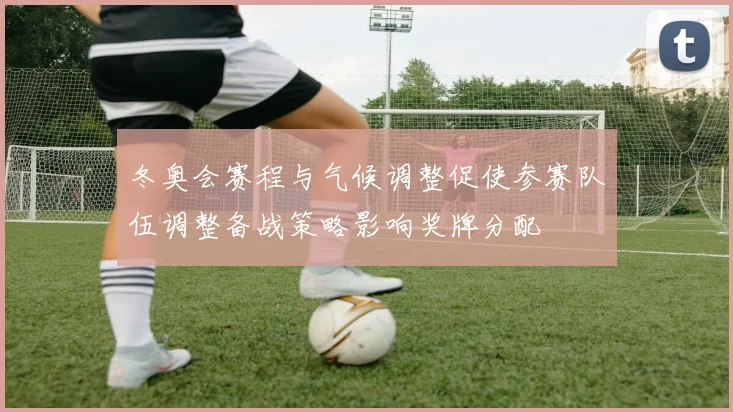 冬奥会赛程与气候调整促使参赛队伍调整备战策略影响奖牌分配