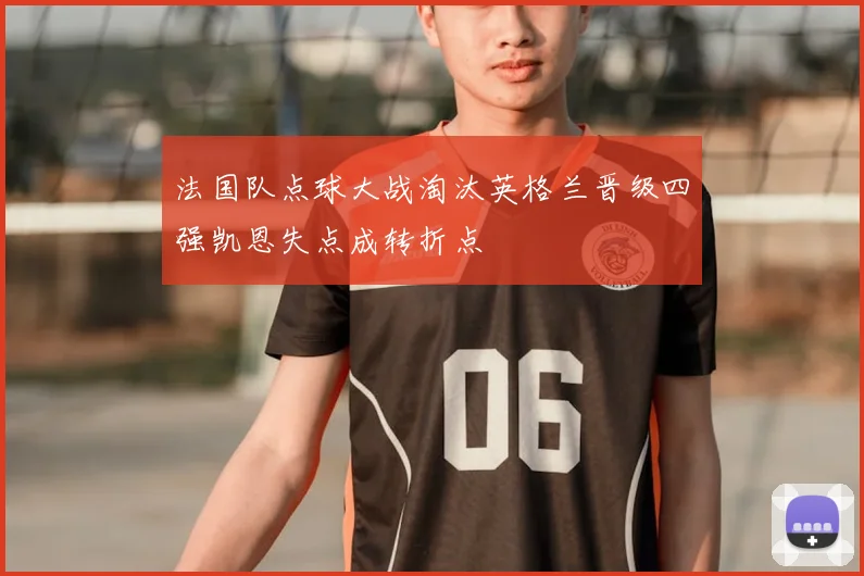 法国队点球大战淘汰英格兰晋级四强凯恩失点成转折点