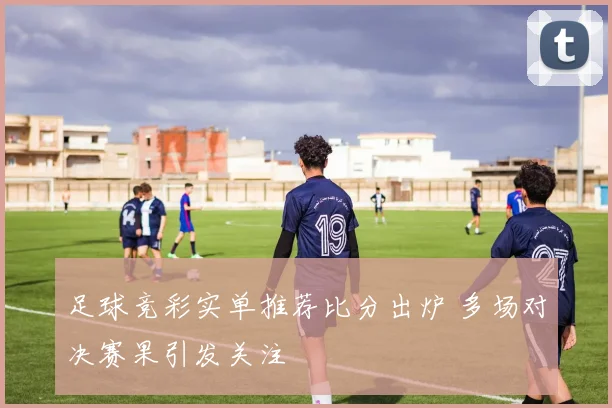 足球竞彩实单推荐比分出炉 多场对决赛果引发关注