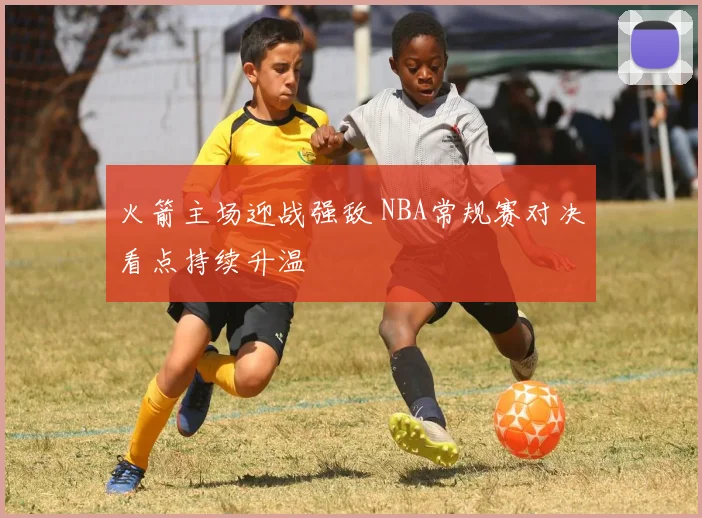 火箭主场迎战强敌 NBA常规赛对决看点持续升温
