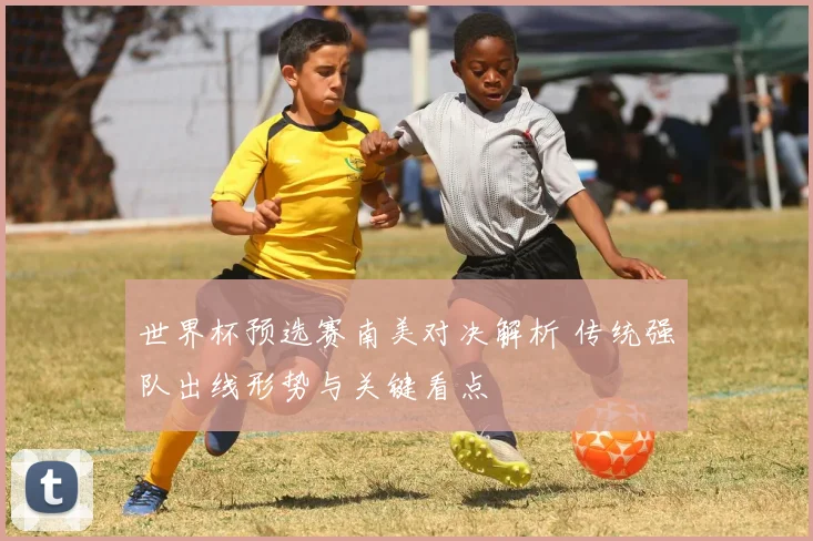 世界杯预选赛南美对决解析 传统强队出线形势与关键看点