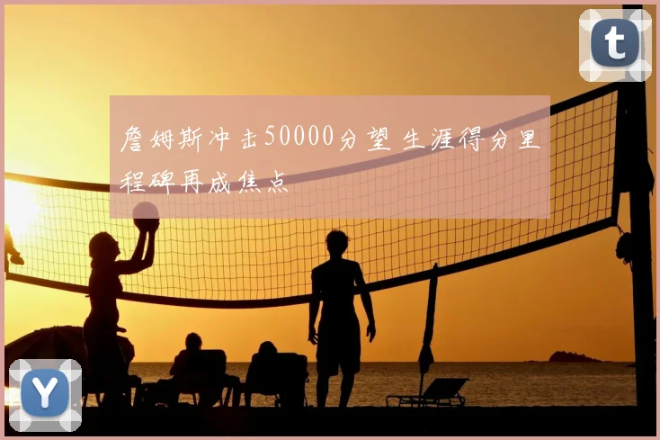 詹姆斯冲击50000分望 生涯得分里程碑再成焦点