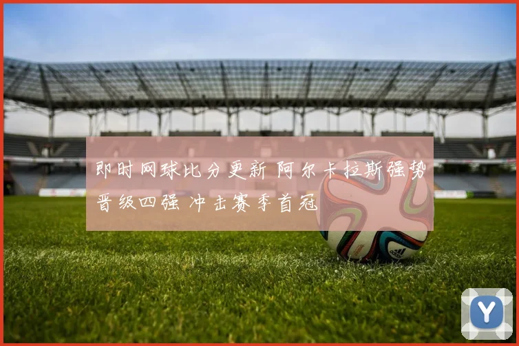 即时网球比分更新 阿尔卡拉斯强势晋级四强 冲击赛季首冠