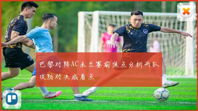 巴黎对阵AC米兰赛前焦点分析两队攻防对决成看点