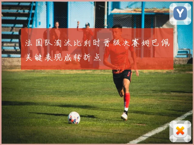 法国队淘汰比利时晋级决赛姆巴佩关键表现成转折点