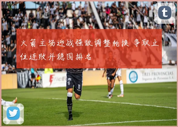 火箭主场迎战强敌调整轮换 争取止住连败并稳固排名