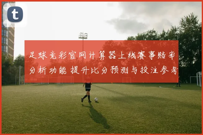 足球竞彩官网计算器上线赛事赔率分析功能 提升比分预测与投注参考效率