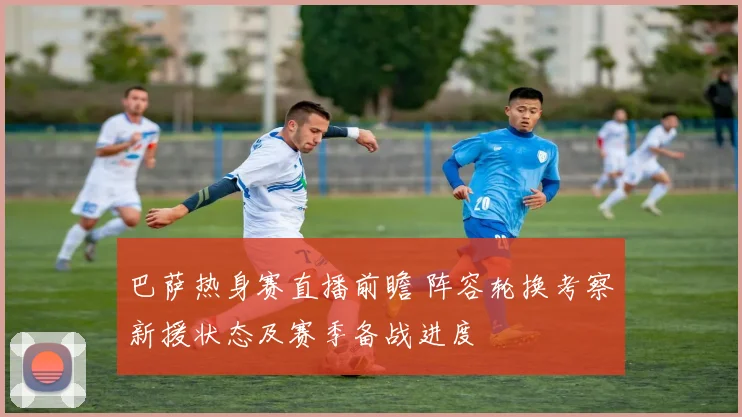 巴萨热身赛直播前瞻 阵容轮换考察新援状态及赛季备战进度