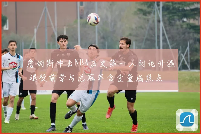 詹姆斯冲击NBA历史第一人讨论升温 退役前景与总冠军含金量成焦点