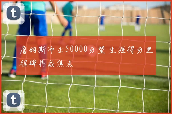 詹姆斯冲击50000分望 生涯得分里程碑再成焦点