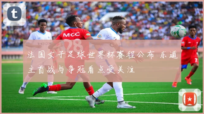法国女子足球世界杯赛程公布 东道主首战与争冠看点受关注