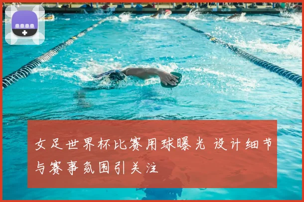女足世界杯比赛用球曝光 设计细节与赛事氛围引关注
