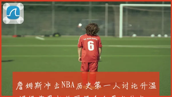 詹姆斯冲击NBA历史第一人讨论升温 退役前景与总冠军含金量成焦点