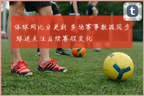 体球网比分更新 多场赛事数据同步 球迷关注后续赛程变化