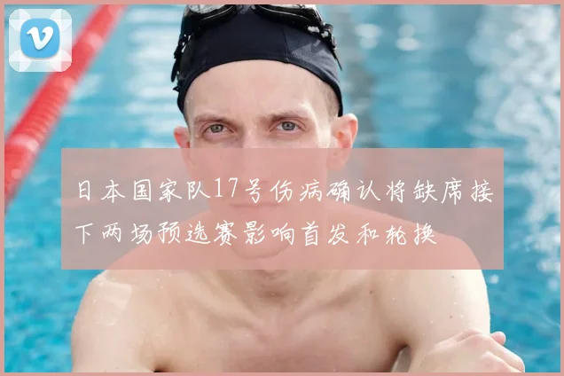 日本国家队17号伤病确认将缺席接下两场预选赛影响首发和轮换