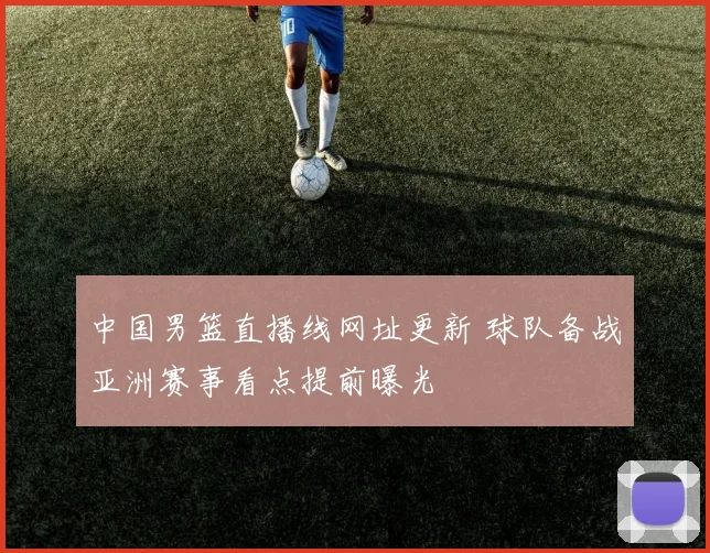 中国男篮直播线网址更新 球队备战亚洲赛事看点提前曝光
