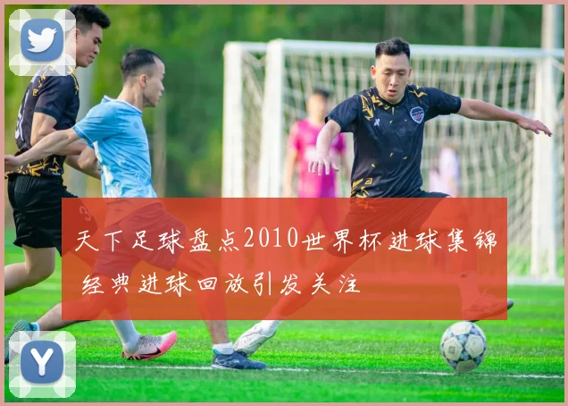 天下足球盘点2010世界杯进球集锦 经典进球回放引发关注