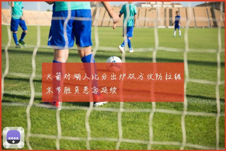 火箭对湖人比分出炉双方攻防拉锯末节胜负悬念延续