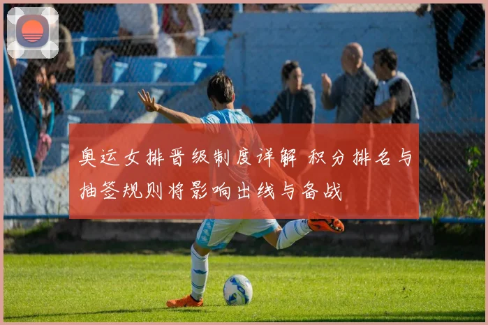 奥运女排晋级制度详解 积分排名与抽签规则将影响出线与备战