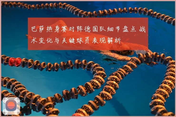 巴萨热身赛对阵德国队细节盘点 战术变化与关键球员表现解析