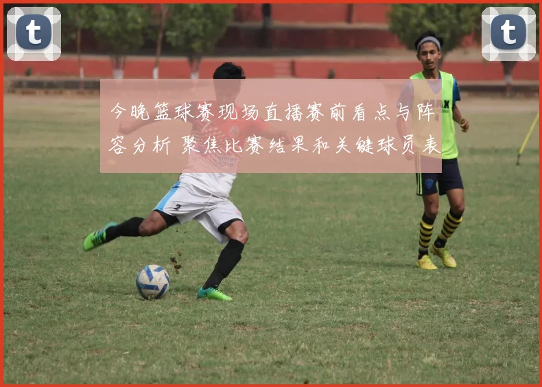 今晚篮球赛现场直播赛前看点与阵容分析 聚焦比赛结果和关键球员表现