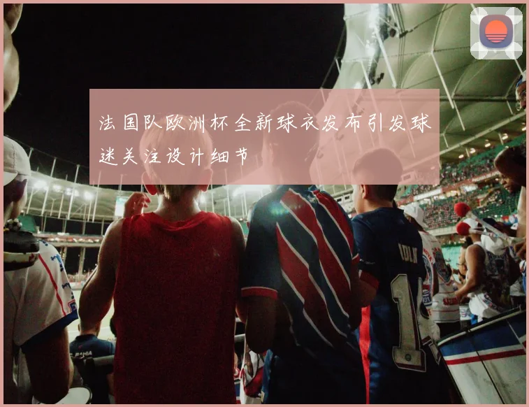 法国队欧洲杯全新球衣发布引发球迷关注设计细节