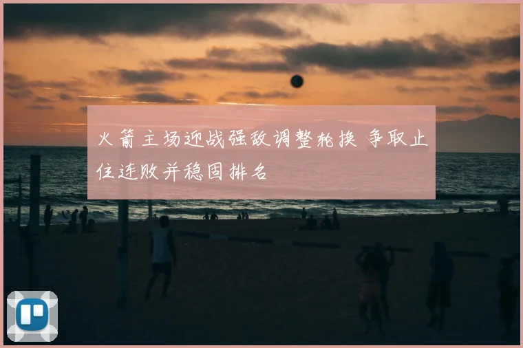 火箭主场迎战强敌调整轮换 争取止住连败并稳固排名