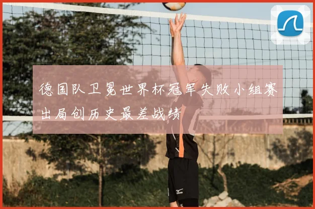 德国队卫冕世界杯冠军失败小组赛出局创历史最差战绩