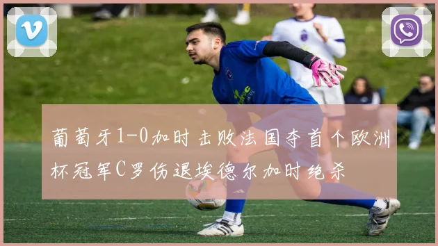 葡萄牙1-0加时击败法国夺首个欧洲杯冠军C罗伤退埃德尔加时绝杀