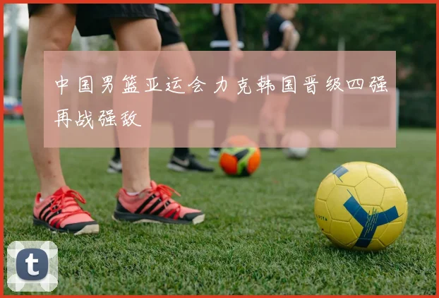 中国男篮亚运会力克韩国晋级四强再战强敌