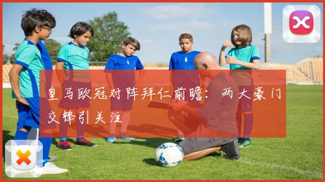 皇马欧冠对阵拜仁前瞻:两大豪门交锋引关注