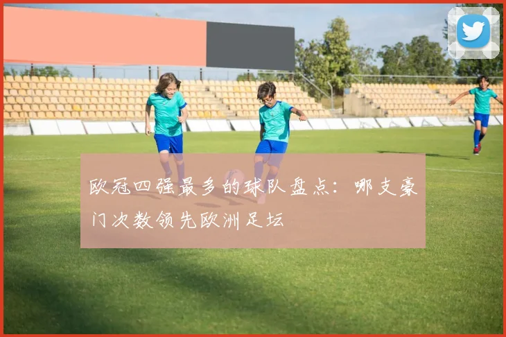 欧冠四强最多的球队盘点:哪支豪门次数领先欧洲足坛