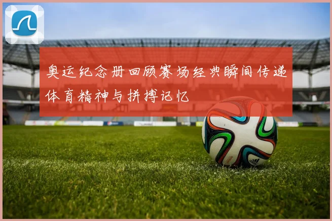 奥运纪念册回顾赛场经典瞬间传递体育精神与拼搏记忆